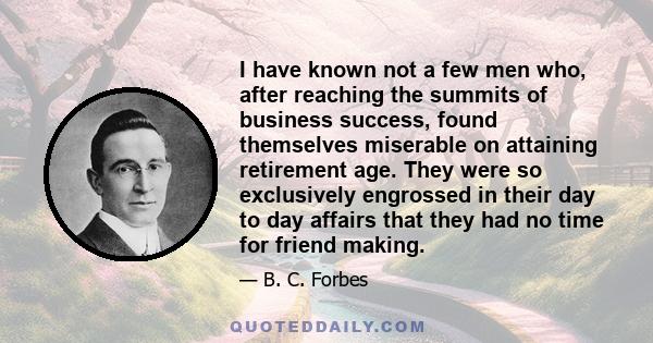 I have known not a few men who, after reaching the summits of business success, found themselves miserable on attaining retirement age. They were so exclusively engrossed in their day to day affairs that they had no