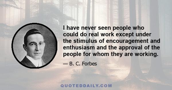 I have never seen people who could do real work except under the stimulus of encouragement and enthusiasm and the approval of the people for whom they are working.