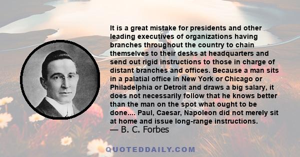 It is a great mistake for presidents and other leading executives of organizations having branches throughout the country to chain themselves to their desks at headquarters and send out rigid instructions to those in