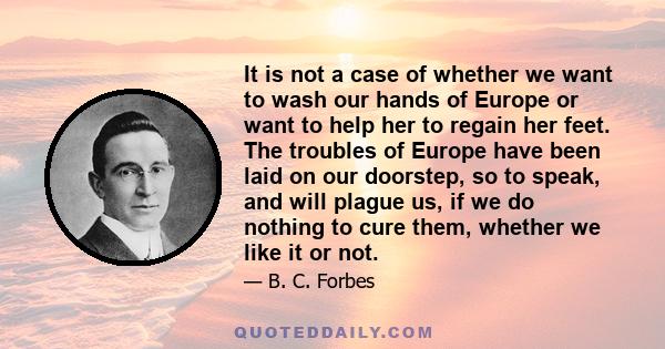 It is not a case of whether we want to wash our hands of Europe or want to help her to regain her feet. The troubles of Europe have been laid on our doorstep, so to speak, and will plague us, if we do nothing to cure