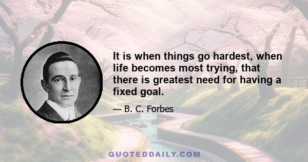 It is when things go hardest, when life becomes most trying, that there is greatest need for having a fixed goal.