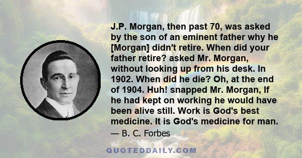 J.P. Morgan, then past 70, was asked by the son of an eminent father why he [Morgan] didn't retire. When did your father retire? asked Mr. Morgan, without looking up from his desk. In 1902. When did he die? Oh, at the