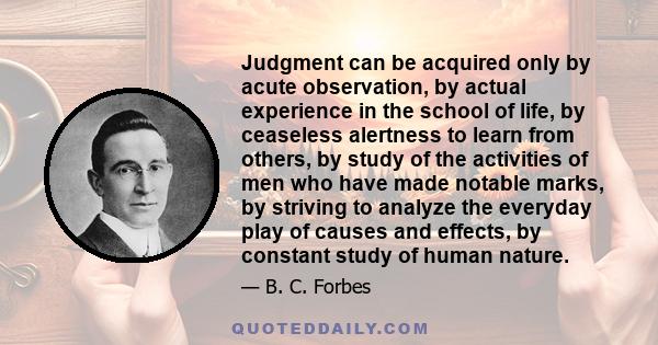 Judgment can be acquired only by acute observation, by actual experience in the school of life, by ceaseless alertness to learn from others, by study of the activities of men who have made notable marks, by striving to