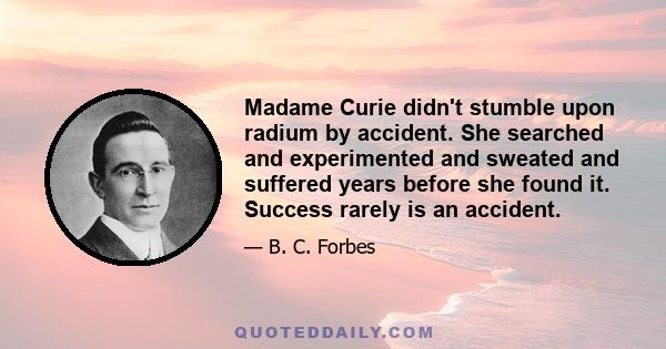 Madame Curie didn't stumble upon radium by accident. She searched and experimented and sweated and suffered years before she found it. Success rarely is an accident.