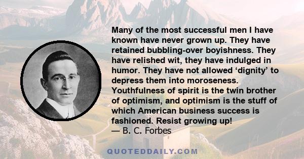 Many of the most successful men I have known have never grown up. They have retained bubbling-over boyishness. They have relished wit, they have indulged in humor. They have not allowed ‘dignity’ to depress them into