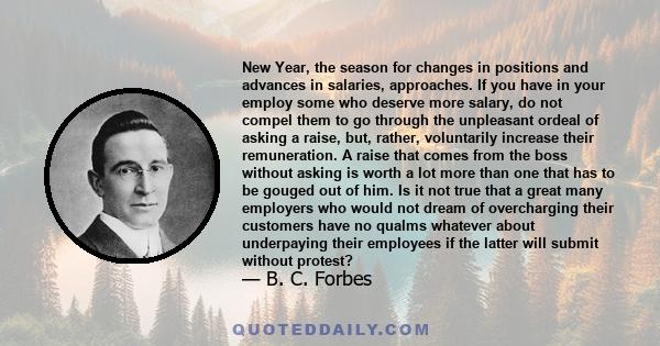 New Year, the season for changes in positions and advances in salaries, approaches. If you have in your employ some who deserve more salary, do not compel them to go through the unpleasant ordeal of asking a raise, but, 