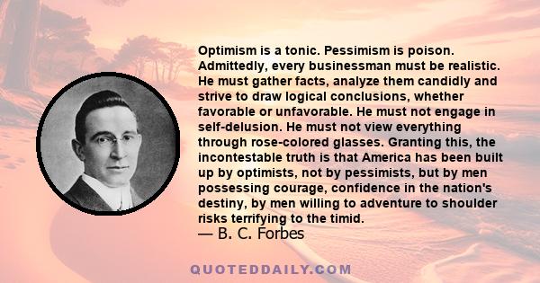 Optimism is a tonic. Pessimism is poison. Admittedly, every businessman must be realistic. He must gather facts, analyze them candidly and strive to draw logical conclusions, whether favorable or unfavorable. He must