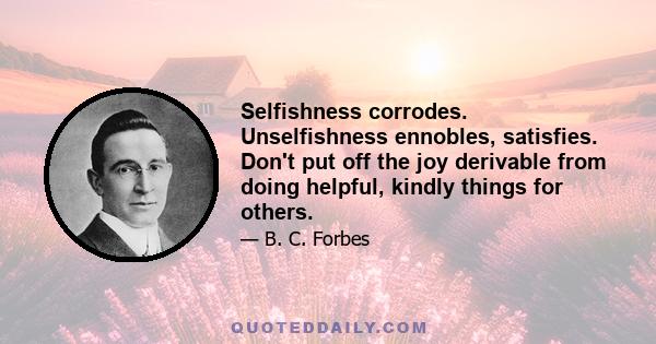 Selfishness corrodes. Unselfishness ennobles, satisfies. Don't put off the joy derivable from doing helpful, kindly things for others.