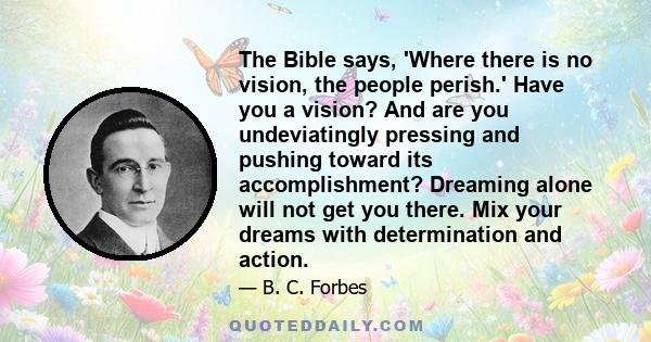 The Bible says, 'Where there is no vision, the people perish.' Have you a vision? And are you undeviatingly pressing and pushing toward its accomplishment? Dreaming alone will not get you there. Mix your dreams with