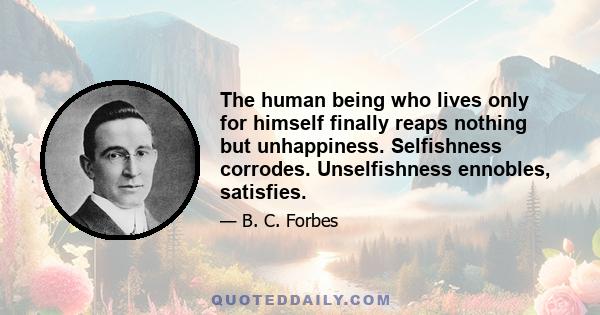 The human being who lives only for himself finally reaps nothing but unhappiness. Selfishness corrodes. Unselfishness ennobles, satisfies.