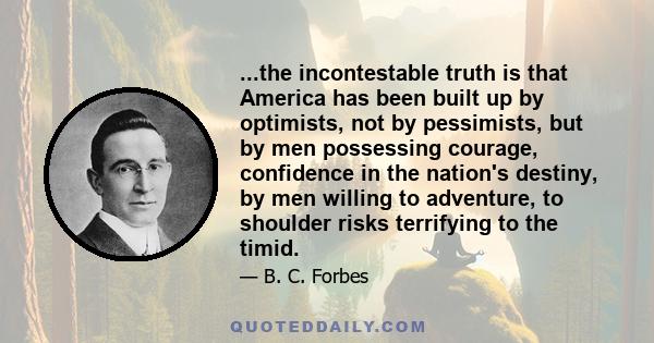 ...the incontestable truth is that America has been built up by optimists, not by pessimists, but by men possessing courage, confidence in the nation's destiny, by men willing to adventure, to shoulder risks terrifying