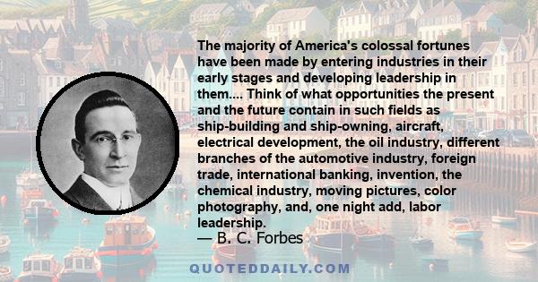 The majority of America's colossal fortunes have been made by entering industries in their early stages and developing leadership in them.... Think of what opportunities the present and the future contain in such fields 