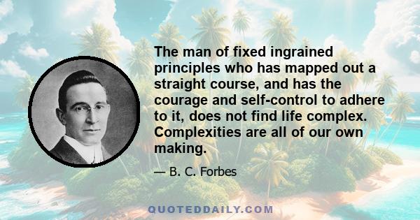 The man of fixed ingrained principles who has mapped out a straight course, and has the courage and self-control to adhere to it, does not find life complex. Complexities are all of our own making.