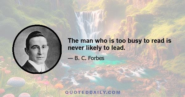 The man who is too busy to read is never likely to lead.