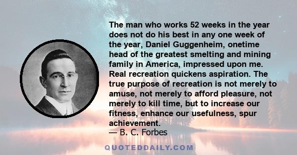 The man who works 52 weeks in the year does not do his best in any one week of the year, Daniel Guggenheim, onetime head of the greatest smelting and mining family in America, impressed upon me. Real recreation quickens 