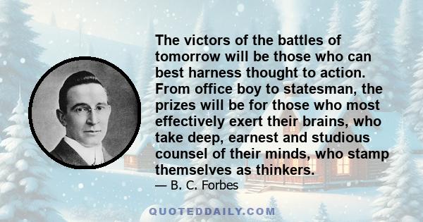 The victors of the battles of tomorrow will be those who can best harness thought to action. From office boy to statesman, the prizes will be for those who most effectively exert their brains, who take deep, earnest and 