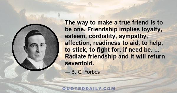 The way to make a true friend is to be one. Friendship implies loyalty, esteem, cordiality, sympathy, affection, readiness to aid, to help, to stick, to fight for, if need be. ... Radiate friendship and it will return