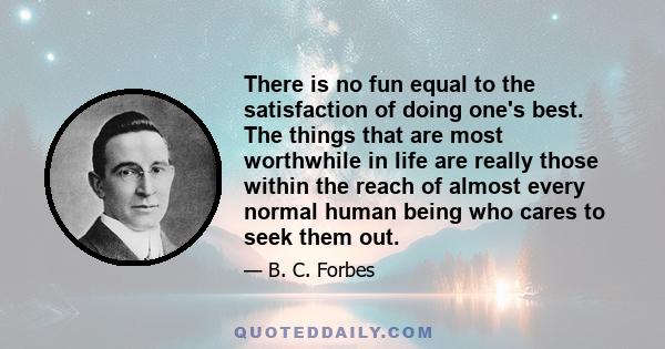 There is no fun equal to the satisfaction of doing one's best. The things that are most worthwhile in life are really those within the reach of almost every normal human being who cares to seek them out.