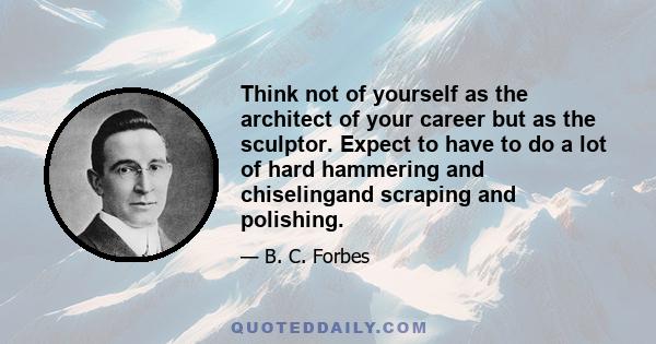 Think not of yourself as the architect of your career but as the sculptor. Expect to have to do a lot of hard hammering and chiselingand scraping and polishing.