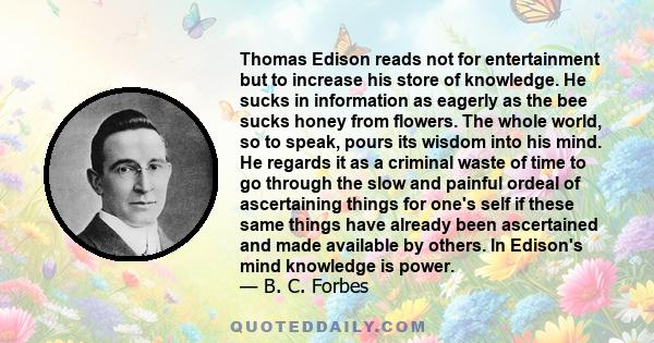 Thomas Edison reads not for entertainment but to increase his store of knowledge. He sucks in information as eagerly as the bee sucks honey from flowers. The whole world, so to speak, pours its wisdom into his mind. He