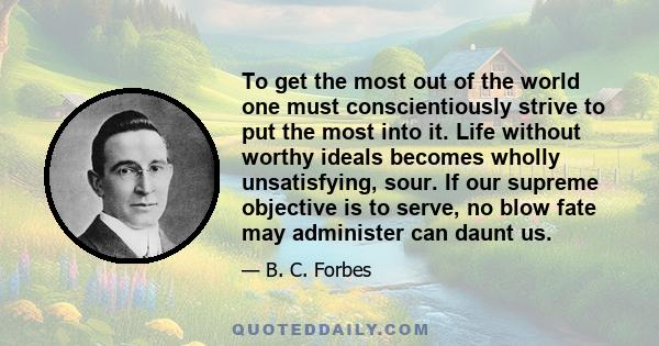 To get the most out of the world one must conscientiously strive to put the most into it. Life without worthy ideals becomes wholly unsatisfying, sour. If our supreme objective is to serve, no blow fate may administer