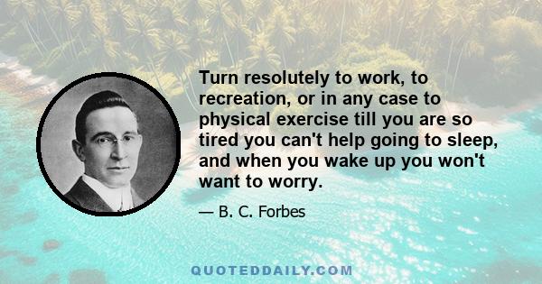 Turn resolutely to work, to recreation, or in any case to physical exercise till you are so tired you can't help going to sleep, and when you wake up you won't want to worry.