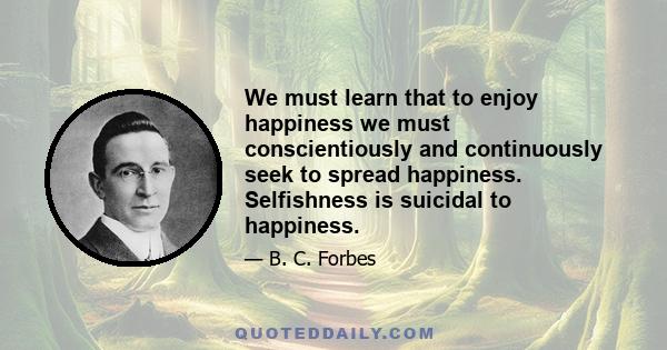 We must learn that to enjoy happiness we must conscientiously and continuously seek to spread happiness. Selfishness is suicidal to happiness.