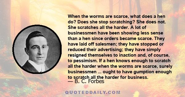 When the worms are scarce, what does a hen do? Does she stop scratching? She does not. She scratches all the harder. A lot of businessmen have been showing less sense than a hen since orders became scarce. They have