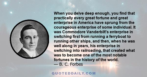 When you delve deep enough, you find that practically every great fortune and great enterprise in America have sprung from the courageous enterprise of some individual. It was Commodore Vanderbilt's enterprise in