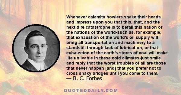 Whenever calamity howlers shake their heads and impress upon you that this, that, and the next dire catastrophe is to befall this nation or the nations of the world-such as, for example, that exhaustion of the world's