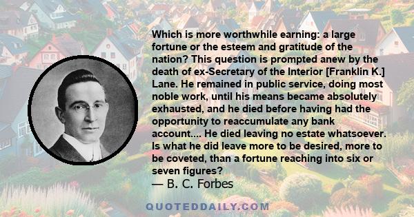 Which is more worthwhile earning: a large fortune or the esteem and gratitude of the nation? This question is prompted anew by the death of ex-Secretary of the Interior [Franklin K.] Lane. He remained in public service, 