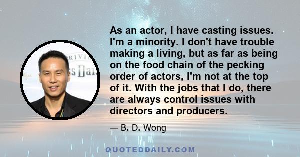 As an actor, I have casting issues. I'm a minority. I don't have trouble making a living, but as far as being on the food chain of the pecking order of actors, I'm not at the top of it. With the jobs that I do, there