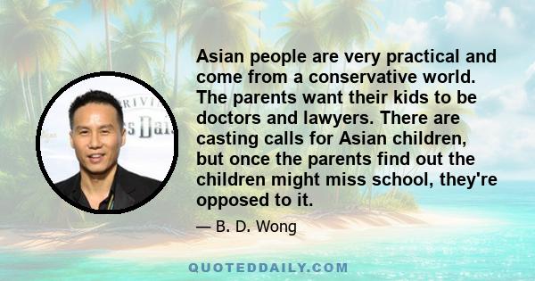 Asian people are very practical and come from a conservative world. The parents want their kids to be doctors and lawyers. There are casting calls for Asian children, but once the parents find out the children might