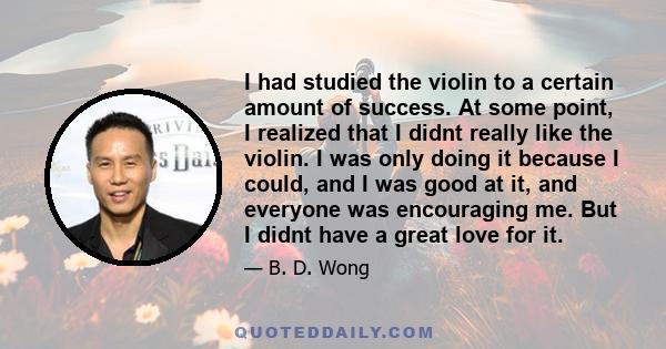 I had studied the violin to a certain amount of success. At some point, I realized that I didnt really like the violin. I was only doing it because I could, and I was good at it, and everyone was encouraging me. But I