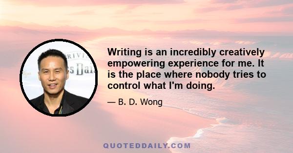 Writing is an incredibly creatively empowering experience for me. It is the place where nobody tries to control what I'm doing.