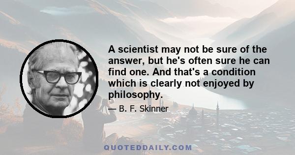 A scientist may not be sure of the answer, but he's often sure he can find one. And that's a condition which is clearly not enjoyed by philosophy.