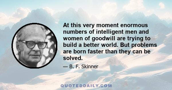 At this very moment enormous numbers of intelligent men and women of goodwill are trying to build a better world. But problems are born faster than they can be solved.