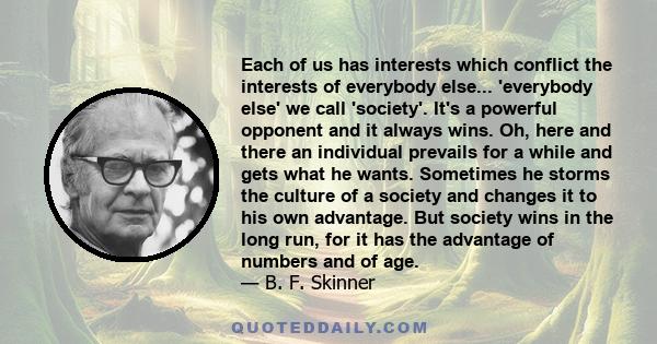 Each of us has interests which conflict the interests of everybody else... 'everybody else' we call 'society'. It's a powerful opponent and it always wins. Oh, here and there an individual prevails for a while and gets