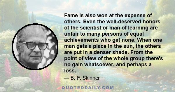 Fame is also won at the expense of others. Even the well-deserved honors of the scientist or man of learning are unfair to many persons of equal achievements who get none. When one man gets a place in the sun, the