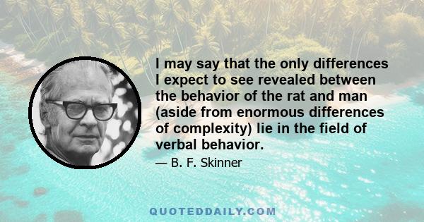 I may say that the only differences I expect to see revealed between the behavior of the rat and man (aside from enormous differences of complexity) lie in the field of verbal behavior.