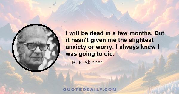 I will be dead in a few months. But it hasn't given me the slightest anxiety or worry. I always knew I was going to die.