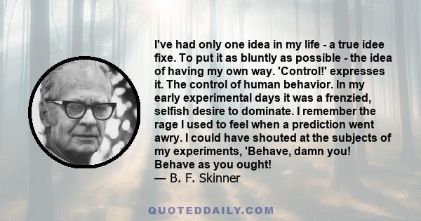 I've had only one idea in my life - a true idee fixe. To put it as bluntly as possible - the idea of having my own way. 'Control!' expresses it. The control of human behavior. In my early experimental days it was a