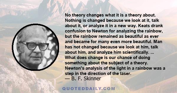 No theory changes what it is a theory about. Nothing is changed because we look at it, talk about it, or analyze it in a new way. Keats drank confusion to Newton for analyzing the rainbow, but the rainbow remained as