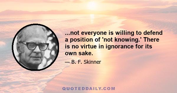 ...not everyone is willing to defend a position of 'not knowing.' There is no virtue in ignorance for its own sake.