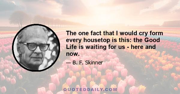 The one fact that I would cry form every housetop is this: the Good Life is waiting for us - here and now.