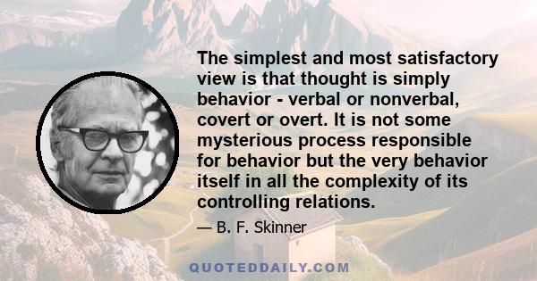 The simplest and most satisfactory view is that thought is simply behavior - verbal or nonverbal, covert or overt. It is not some mysterious process responsible for behavior but the very behavior itself in all the