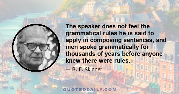 The speaker does not feel the grammatical rules he is said to apply in composing sentences, and men spoke grammatically for thousands of years before anyone knew there were rules.