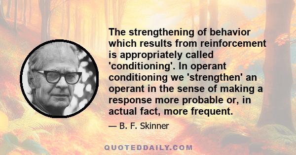 The strengthening of behavior which results from reinforcement is appropriately called 'conditioning'. In operant conditioning we 'strengthen' an operant in the sense of making a response more probable or, in actual