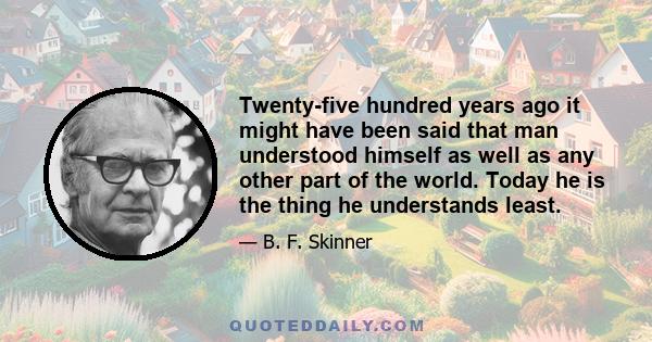 Twenty-five hundred years ago it might have been said that man understood himself as well as any other part of the world. Today he is the thing he understands least.