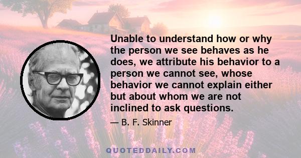 Unable to understand how or why the person we see behaves as he does, we attribute his behavior to a person we cannot see, whose behavior we cannot explain either but about whom we are not inclined to ask questions.